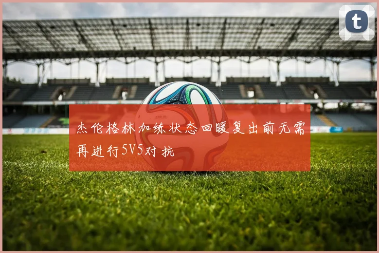 杰伦格林加练状态回暖复出前无需再进行5V5对抗