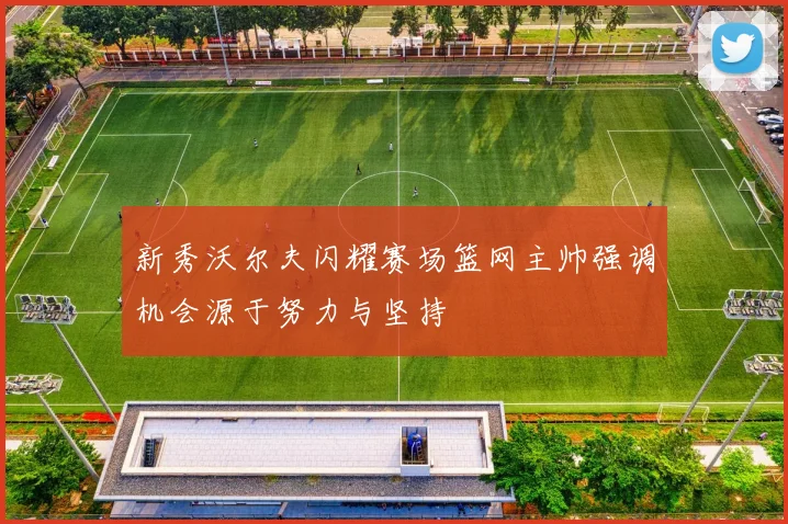 新秀沃尔夫闪耀赛场篮网主帅强调机会源于努力与坚持