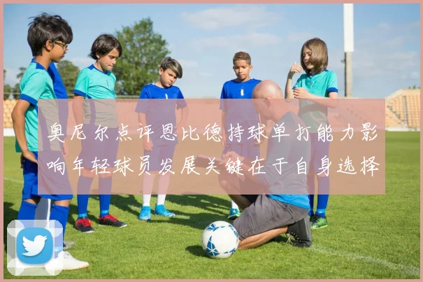 奥尼尔点评恩比德持球单打能力影响年轻球员发展关键在于自身选择