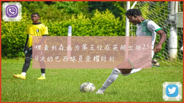 理查利森成为第五位在英超出场250次的巴西球员荣耀时刻
