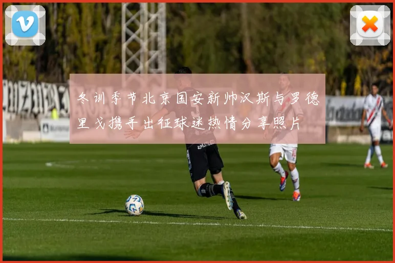 冬训季节北京国安新帅汉斯与罗德里戈携手出征球迷热情分享照片