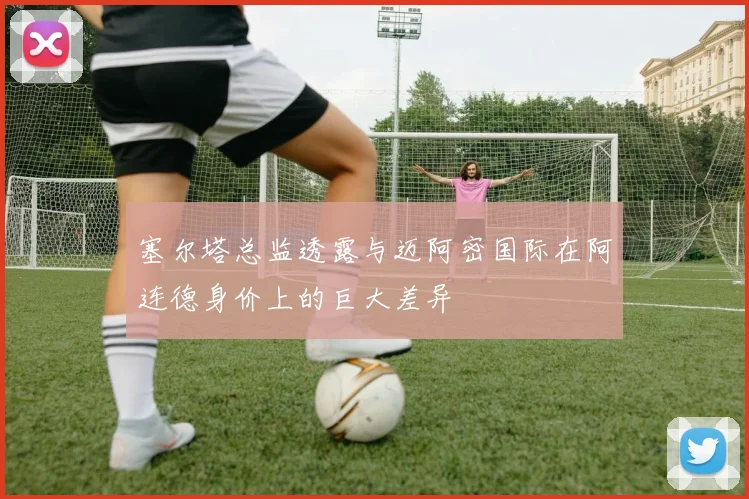塞尔塔总监透露与迈阿密国际在阿连德身价上的巨大差异