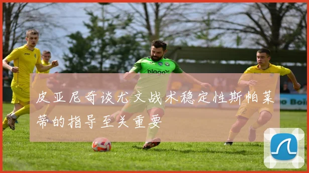 皮亚尼奇谈尤文战术稳定性斯帕莱蒂的指导至关重要