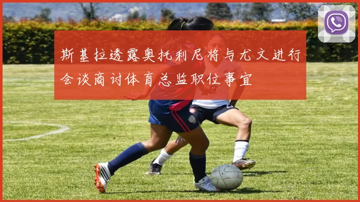 斯基拉透露奥托利尼将与尤文进行会谈商讨体育总监职位事宜