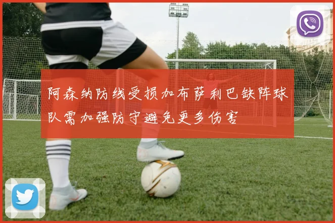 阿森纳防线受损加布萨利巴缺阵球队需加强防守避免更多伤害