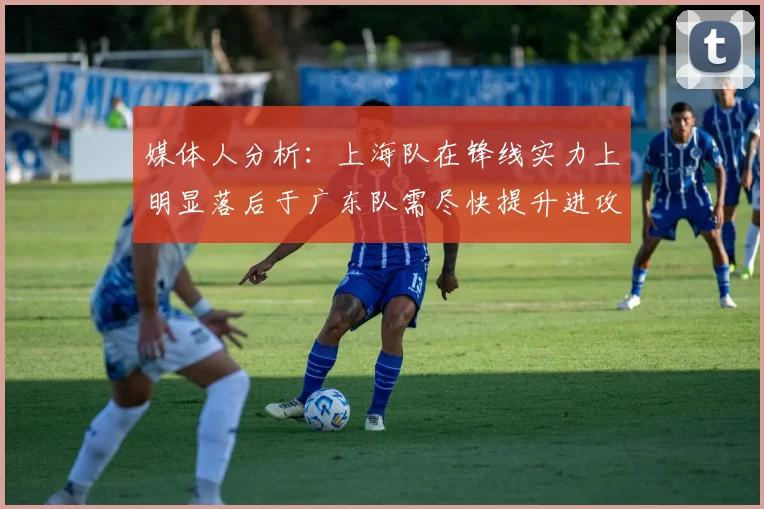 媒体人分析：上海队在锋线实力上明显落后于广东队需尽快提升进攻火力