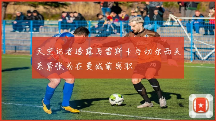 天空记者透露马雷斯卡与切尔西关系紧张或在曼城前离职