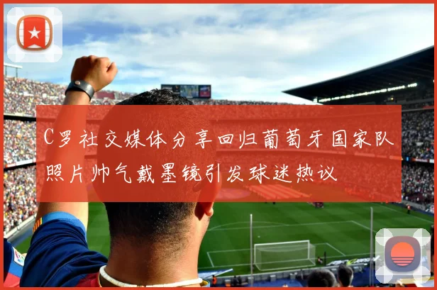 C罗社交媒体分享回归葡萄牙国家队照片帅气戴墨镜引发球迷热议