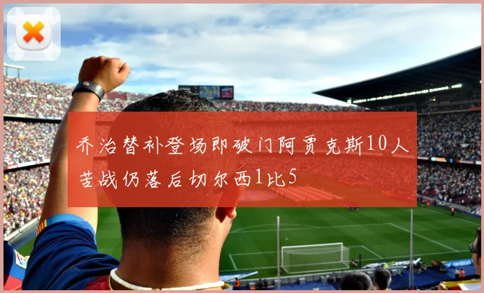 乔治替补登场即破门阿贾克斯10人苦战仍落后切尔西1比5