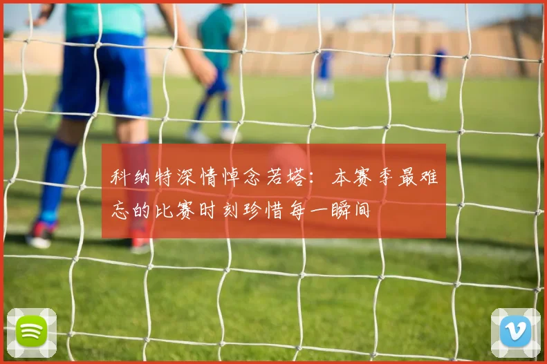 科纳特深情悼念若塔：本赛季最难忘的比赛时刻珍惜每一瞬间