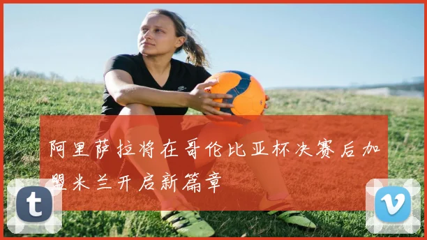 阿里萨拉将在哥伦比亚杯决赛后加盟米兰开启新篇章