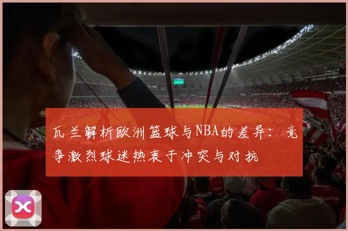 瓦兰解析欧洲篮球与NBA的差异：竞争激烈球迷热衷于冲突与对抗