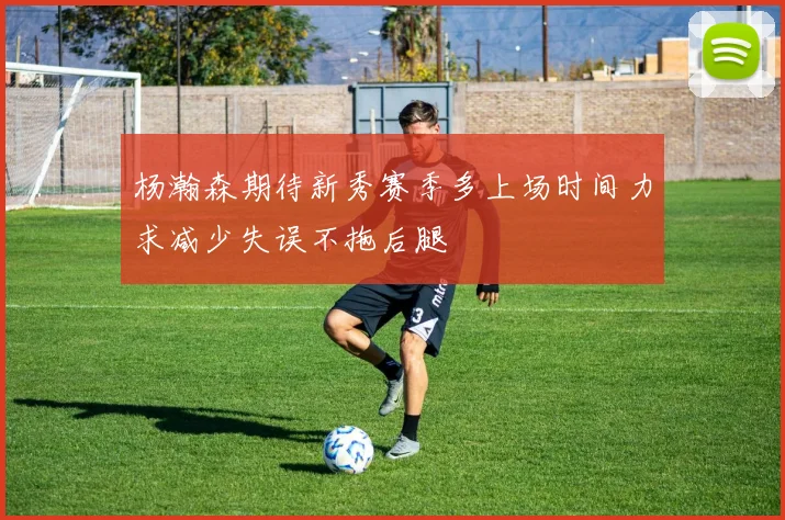 杨瀚森期待新秀赛季多上场时间力求减少失误不拖后腿
