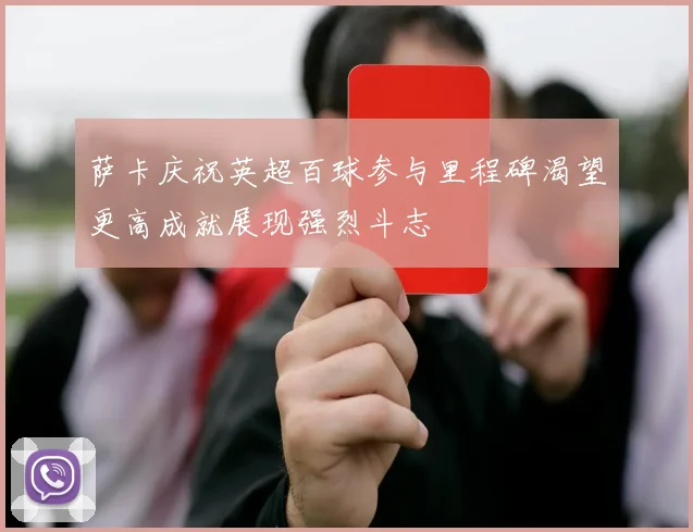 萨卡庆祝英超百球参与里程碑渴望更高成就展现强烈斗志