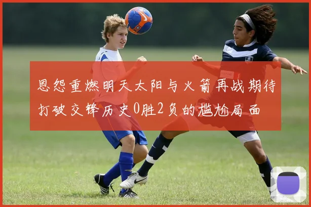恩怨重燃明天太阳与火箭再战期待打破交锋历史0胜2负的尴尬局面
