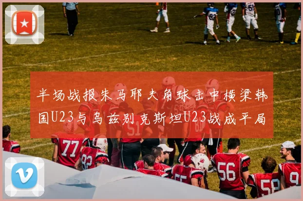 半场战报朱马耶夫角球击中横梁韩国U23与乌兹别克斯坦U23战成平局