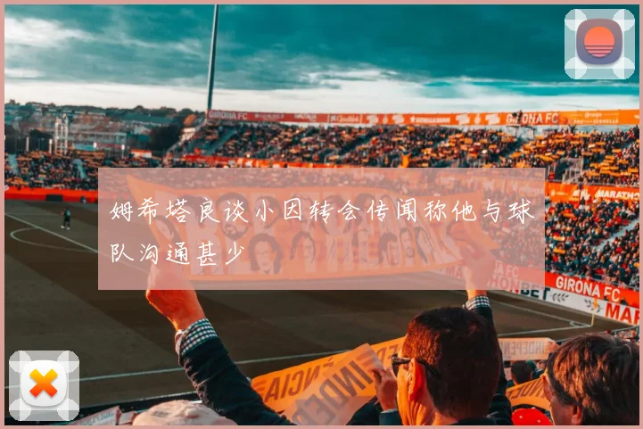 姆希塔良谈小因转会传闻称他与球队沟通甚少