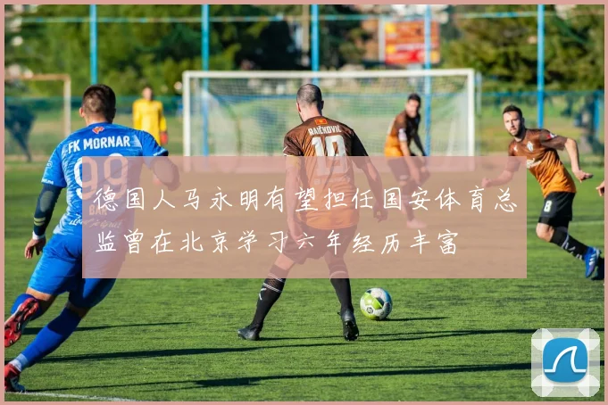 德国人马永明有望担任国安体育总监曾在北京学习六年经历丰富