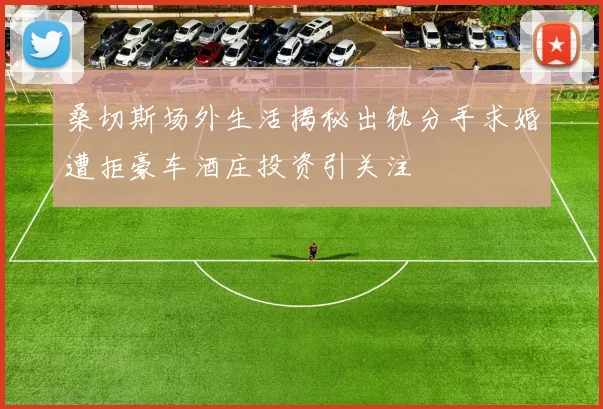 桑切斯场外生活揭秘出轨分手求婚遭拒豪车酒庄投资引关注