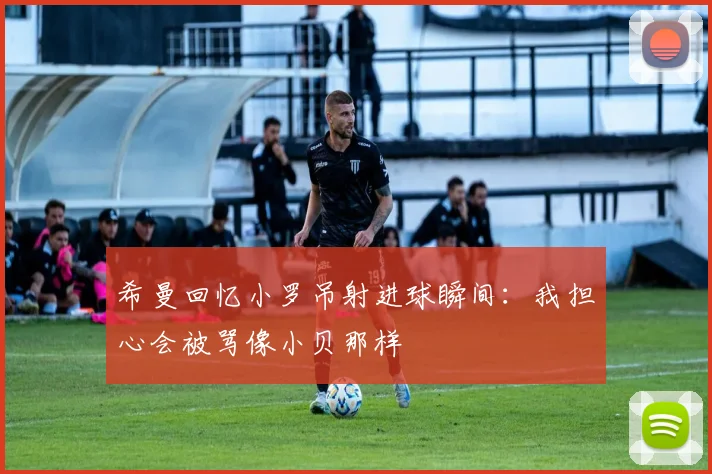 希曼回忆小罗吊射进球瞬间：我担心会被骂像小贝那样