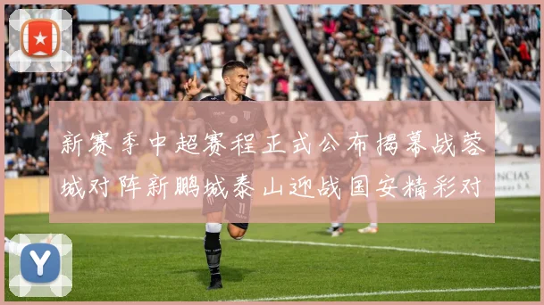 新赛季中超赛程正式公布揭幕战蓉城对阵新鹏城泰山迎战国安精彩对决即将开启