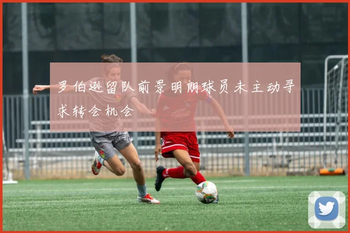 罗伯逊留队前景明朗球员未主动寻求转会机会