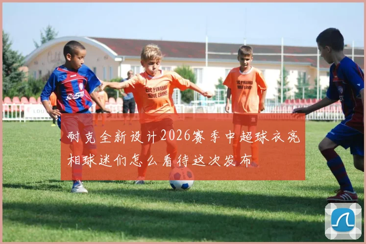 耐克全新设计2026赛季中超球衣亮相球迷们怎么看待这次发布