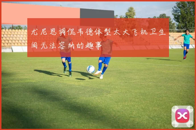 尤尼恩调侃韦德体型太大飞机卫生间无法容纳的趣事