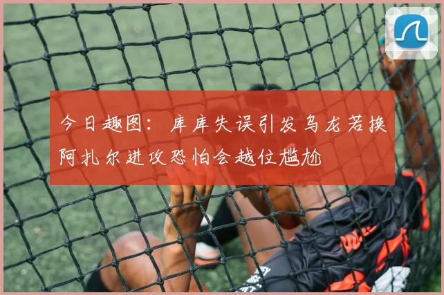 今日趣图：库库失误引发乌龙若换阿扎尔进攻恐怕会越位尴尬