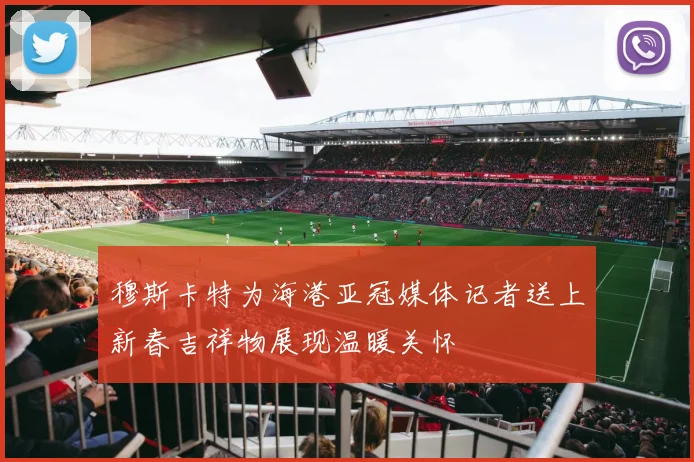 穆斯卡特为海港亚冠媒体记者送上新春吉祥物展现温暖关怀