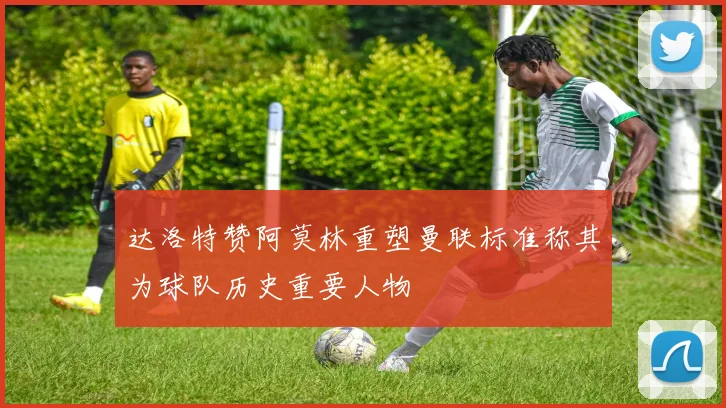 达洛特赞阿莫林重塑曼联标准称其为球队历史重要人物