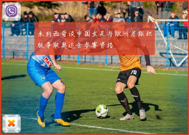 米利西奇谈中国女足与欧洲差距积极争取奥运会参赛资格