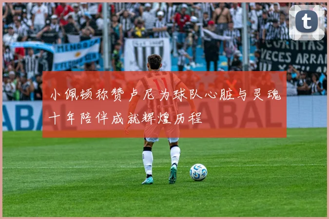 小佩顿称赞卢尼为球队心脏与灵魂十年陪伴成就辉煌历程
