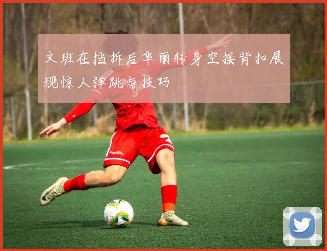 文班在挡拆后华丽转身空接背扣展现惊人弹跳与技巧