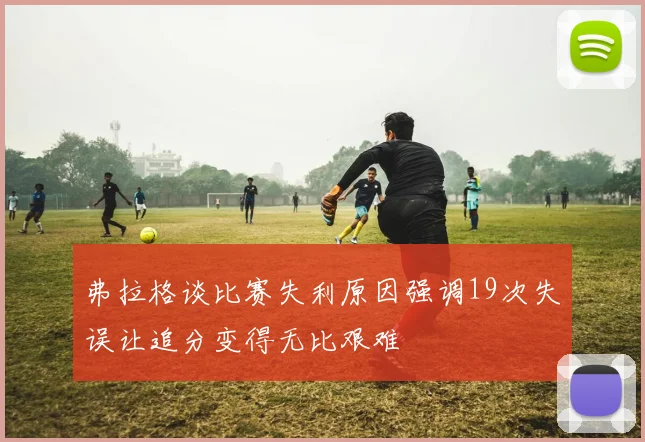 弗拉格谈比赛失利原因强调19次失误让追分变得无比艰难