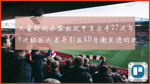 火箭新战术显成效申京出手27次与9次的巨大差异引发KD与谢泼德的欢笑