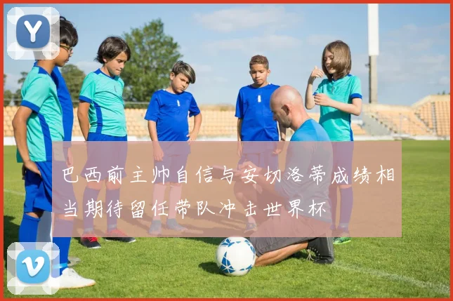 巴西前主帅自信与安切洛蒂成绩相当期待留任带队冲击世界杯