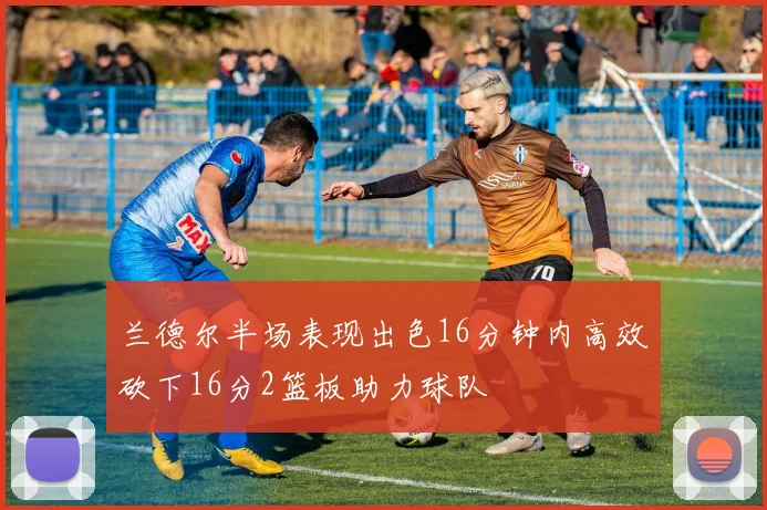 兰德尔半场表现出色16分钟内高效砍下16分2篮板助力球队