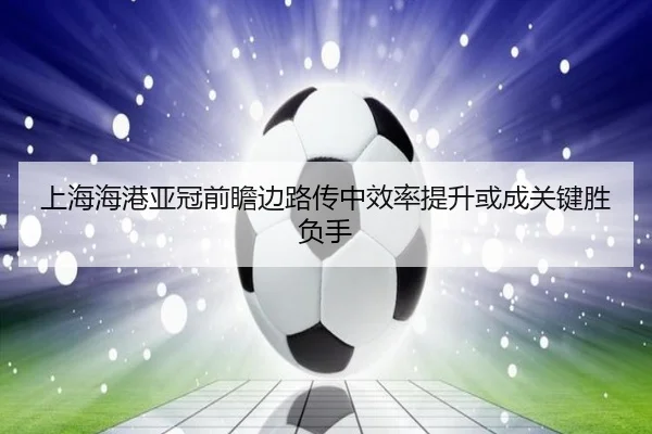 上海海港亚冠前瞻边路传中效率提升或成关键胜负手